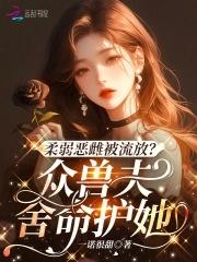 柔弱恶雌被流放?众兽夫舍命护她免费观看 柔弱恶雌被流放?众兽夫舍命护她免费观看